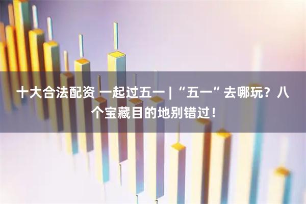 十大合法配资 一起过五一 | “五一”去哪玩？八个宝藏目的地别错过！