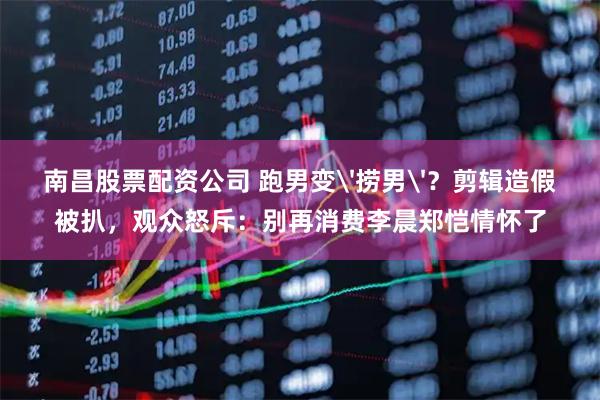 南昌股票配资公司 跑男变'捞男'？剪辑造假被扒，观众怒斥：别再消费李晨郑恺情怀了