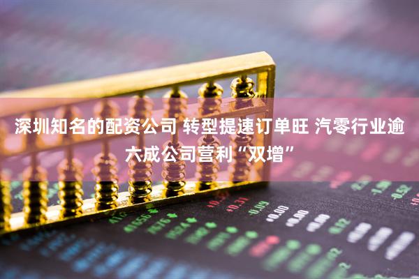深圳知名的配资公司 转型提速订单旺 汽零行业逾六成公司营利“双增”
